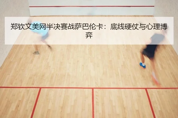 郑钦文美网半决赛战萨巴伦卡：底线硬仗与心理博弈